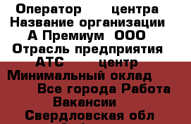 Оператор Call-центра › Название организации ­ А-Премиум, ООО › Отрасль предприятия ­ АТС, call-центр › Минимальный оклад ­ 35 000 - Все города Работа » Вакансии   . Свердловская обл.,Асбест г.